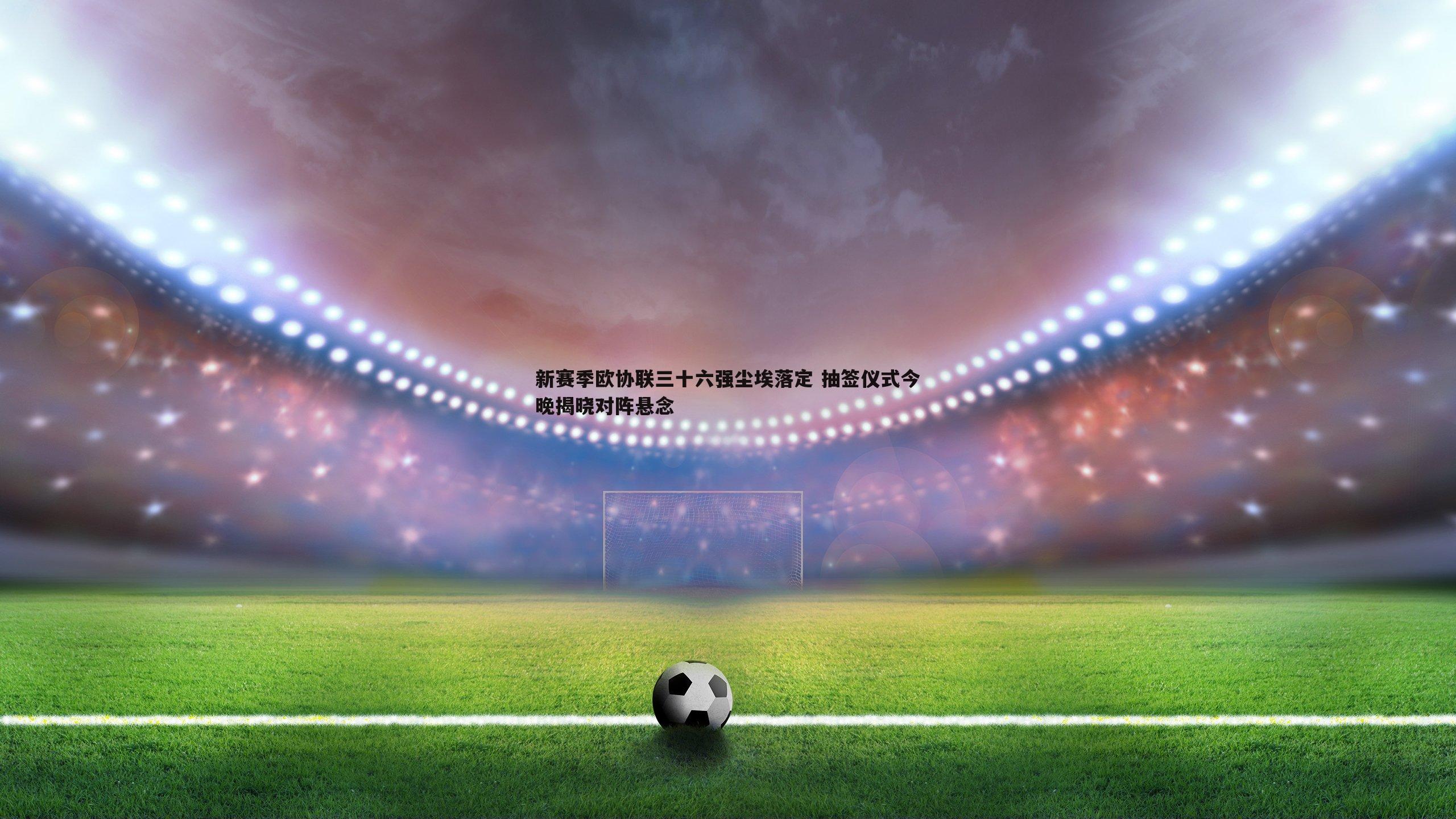 新赛季欧协联三十六强尘埃落定 抽签仪式今晚揭晓对阵悬念