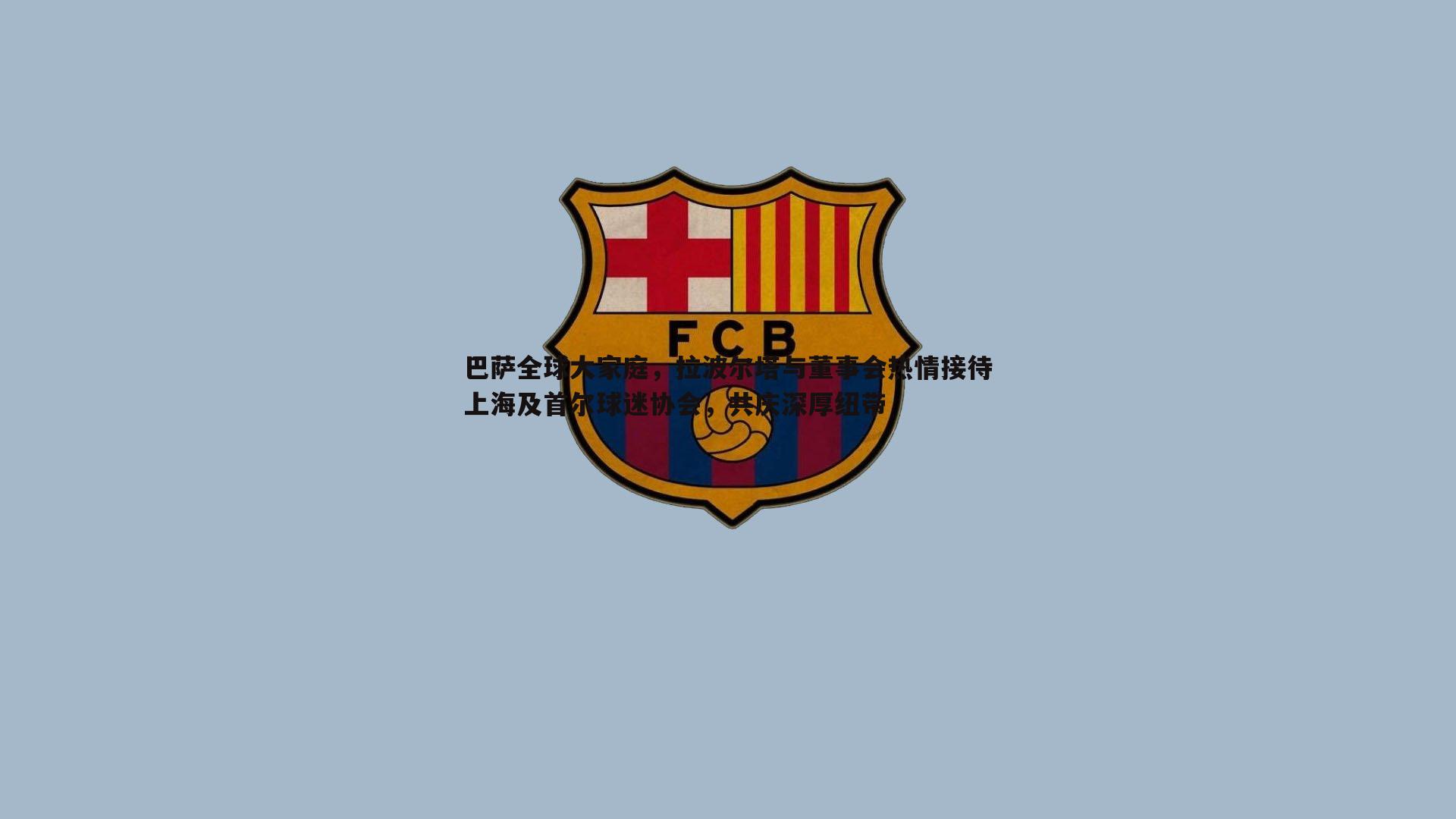 巴萨全球大家庭,拉波尔塔与董事会热情接待上海及首尔球迷协会,共庆深厚纽带
