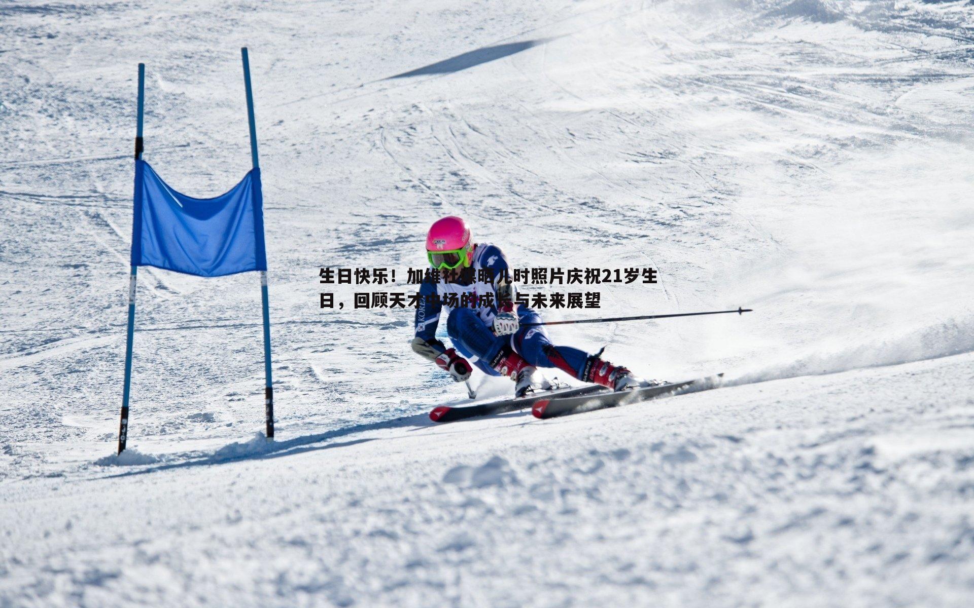 生日快乐!加维社媒晒儿时照片庆祝21岁生日,回顾天才中场的成长与未来展望