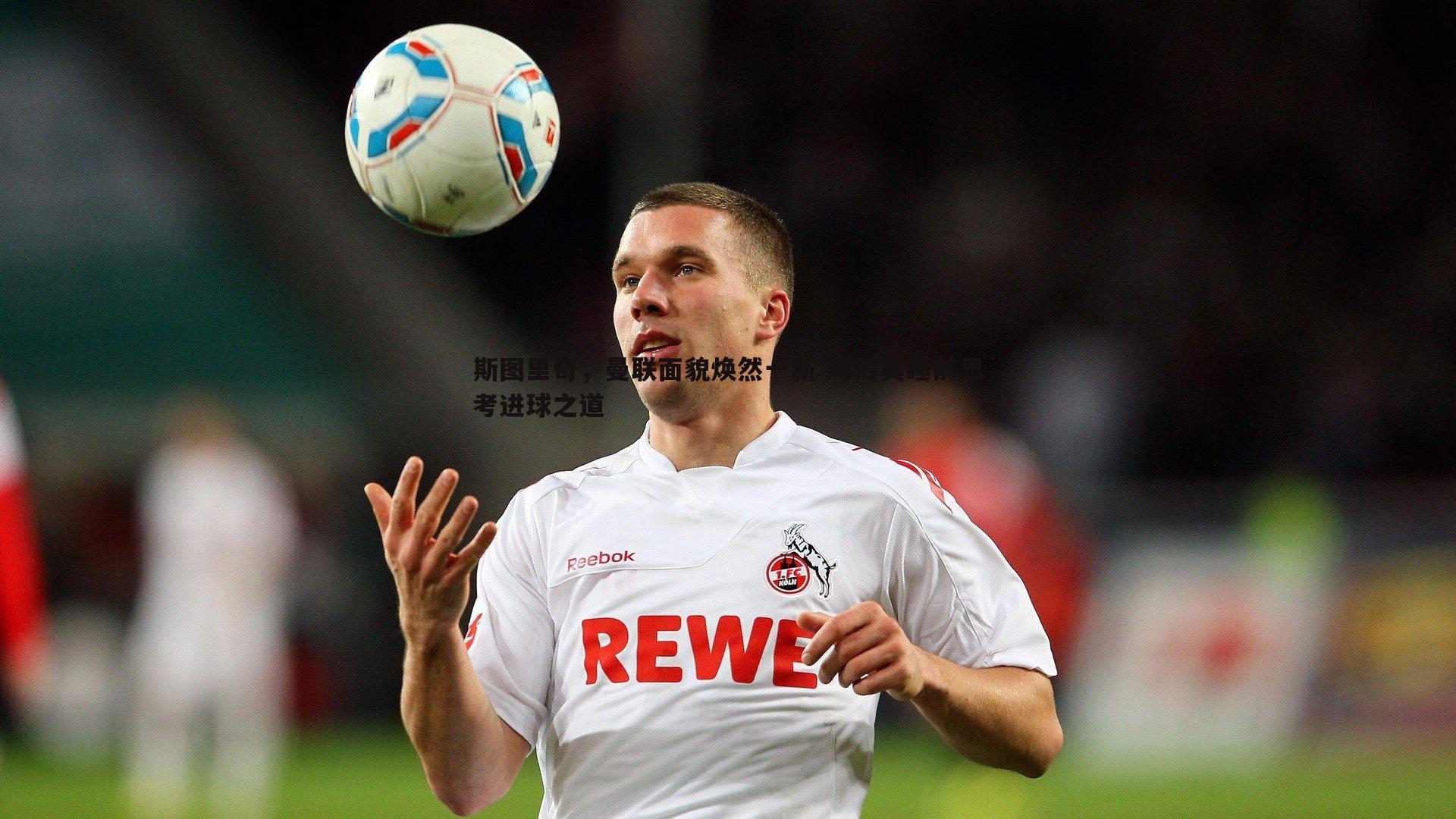 斯图里奇,曼联面貌焕然一新 姆伯莫睡前思考进球之道